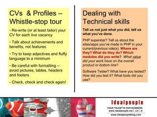 CVs  & Profiles – Whistle-stop tour Re-write (or at least tailor) your CV for each live vacancy  Talk about achievements and benefits, not features Try to keep adjectives and fluffy language to a minimum Be careful with formatting – avoid pictures, tables, headers and footers Check, check and check again!  Dealing with Technical skills Tell us not just what you did, tell us what you’ve done . PHP superstar? Tell us about the sites/apps you’ve made in PHP in your current/previous role(s).  Where are they? What do they do? Which modules did you write?   What  value  did your work have on the overall product or bottom line? Software Tester? What have you tested? How did you test it? What tools did you use? 