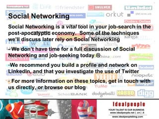 Social Networking Social Networking is a  vital  tool in your job-search in the post-apocalyptic economy.  Some of the techniques we’ll discuss later rely on Social Networking - We don’t have time for a full discussion of Social Networking and job-seeking today   We recommend you build a profile and network on LinkedIn, and that you investigate the use of Twitter For more information on these topics, get in touch with us directly, or browse our blog  