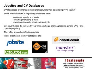 Jobsites and CV Databases CV Databases are more productive for recruiters than advertising (41% vs 25%) It’s well worth your time creating a profile/uploading generic CVs – and updating regularly They offer unique benefits to recruiters  Some databases include: But go and find the ones that work for you! 