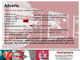Adverts Where to find adverts:  Sites include: Jobsite.co.uk Monster.co.uk Totaljobs.co.uk CWJobs.co.uk Reed.co.uk Cambridgenetwork.co.uk There are loads more: some general, some specialist: so go and have a look! Niche and emerging sites:  Increasing numbers are having success using advertising on LinkedIn & Twitter  Aggregators:  Some prefer to use search engines which aggregate content from the job boards – these dominate organic Google listings for specific searches.  You can set up e-mail alerts and RSS feeds on these to enable notifications and increase efficiency 