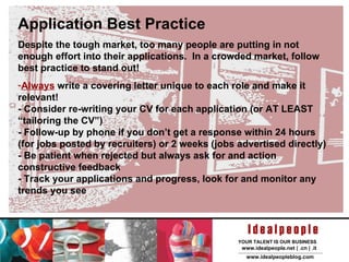 Application Best Practice Despite the tough market, too many people are putting in not enough effort into their applications.  In a crowded market, follow best practice to stand out! Always  write a covering letter unique to each role and make it relevant! - Consider re-writing your CV for each application (or AT LEAST “tailoring the CV”)  - Follow-up by phone if you don’t get a response within 24 hours (for jobs posted by recruiters) or 2 weeks (jobs advertised directly) - Be patient when rejected but always ask for and action constructive feedback - Track your applications and progress, look for and monitor any trends you see 