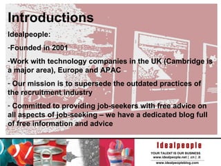 Introductions Idealpeople:  Founded in 2001 Work with technology companies in the UK (Cambridge is a major area), Europe and APAC Our mission is to supersede the outdated practices of the recruitment industry Committed to providing job-seekers with free advice on all aspects of job-seeking – we have a dedicated blog full of free information and advice 