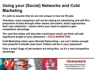 Using your (Social) Networks and Cold Marketing It’s safe to assume that we are not unique in how we fill jobs Therefore, most companies will not be relying on advertising and will fill a proportion of jobs through other means (recruiters, direct approaches, their own networks) – means which you need to exploit to gain competitive advantage The next few slides will describe a technique which we think will add significant weight to your jobsearch –  COLD MARKETING Cold Marketing relies upon (Social) Networking – we can’t stress enough how powerful LinkedIn (and soon Twitter) will be in your jobsearch! Only a small %age of job-seekers are doing this, so it’s a real competitive advantage 