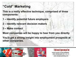 “ Cold” Marketing This is a really effective technique, comprised of three components: 1 – Identify potential future employers 2 – Identify relevant decision makers 3 – Make contact Most companies will be happy to hear from you directly You’ll get a strong insight into employment prospects at other companies. 