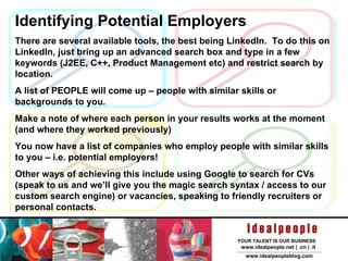 Identifying Potential Employers There are several available tools, the best being LinkedIn.  To do this on LinkedIn, just bring up an advanced search box and type in a few keywords (J2EE, C++, Product Management etc) and restrict search by location. A list of PEOPLE will come up – people with similar skills or backgrounds to you. Make a note of where each person in your results works at the moment (and where they worked previously) You now have a list of companies who employ people with similar skills to you – i.e. potential employers!  Other ways of achieving this include using Google to search for CVs (speak to us and we’ll give you the magic search syntax / access to our custom search engine) or vacancies, speaking to friendly recruiters or personal contacts. 