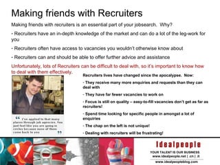Making friends with Recruiters Making friends with recruiters is an essential part of your jobsearch.  Why? Recruiters have an in-depth knowledge of the market and can do a lot of the leg-work for you Recruiters often have access to vacancies you wouldn’t otherwise know about Recruiters can and should be able to offer further advice and assistance Unfortunately, lots of Recruiters can be difficult to deal with, so it’s important to know how to deal with them effectively. Recruiters lives have changed since the apocalypse.  Now: They receive many more enquiries and requests than they can deal with They have far fewer vacancies to work on  Focus is still on quality – easy-to-fill vacancies don’t get as far as recruiters! Spend time looking for specific people in amongst a lot of enquiries The chap on the left is not unique! Dealing with recruiters will be frustrating! 
