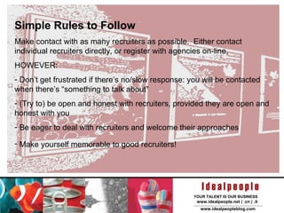 Simple Rules to Follow Make contact with as many recruiters as possible.  Either contact individual recruiters directly, or register with agencies on-line. HOWEVER: Don’t get frustrated if there’s no/slow response: you will be contacted when there’s “something to talk about” (Try to) be open and honest with recruiters, provided they are open and honest with you Be eager to deal with recruiters and welcome their approaches Make yourself memorable to good recruiters!   