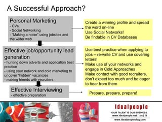 A Successful Approach? Effective job/opportunity lead generation - hunting down adverts and application best practice - using your network and cold marketing to uncover “hidden” vacancies - making friends with recruiters Personal Marketing - CVs - Social Networking - “Making a noise” using jobsites and the wider web Effective Interviewing - effective preparation Create a winning profile and spread the word on-line Use Social Networks! Be findable in CV Databases Use best practice when applying to jobs – re-write CV and use covering letters! Make use of your networks and engage in Cold Approaches Make contact with good recruiters, don’t expect too much and be eager to hear from them Prepare, prepare, prepare! 