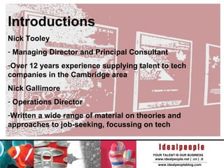 Introductions Nick Tooley Managing Director and Principal Consultant Over 12 years experience supplying talent to tech companies in the Cambridge area Nick Gallimore Operations Director Written a wide range of material on theories and approaches to job-seeking, focussing on tech 