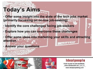Today’s Aims Offer some insight into the state of the tech jobs market (primarily focussing on on-line job-seeking) Identify the core challenges facing job-seekers Explore how you can overcome these challenges Offer some ideas into marketing your skills and attracting attention Answer your questions 