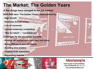 The Market: The Golden Years A few things have changed in the job market! 2003-2008 were “The Golden Years”, characterised by: High Growth Relatively few job losses Lots of vacancies Limited (relatively) competition “ War for talent” – “candidate-led” Challenges for the job-seeker included: Fending off interest from recruiters and hirers Being efficient in your job-search Avoiding time-wasters Keeping skills marketable Negotiating salaries 