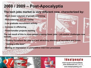 2008 / 2009 – Post-Apocalyptia The tech jobs market is very different now, characterized by: Much lower volumes of growth and hiring Redundancies and job losses Low graduate recruitment activity Increase in offshoring Fewer/smaller projects starting The net result of this is more people chasing fewer jobs – job-seeker challenges now include: -  Finding out where the jobs are and attracting attention of recruiters and hirers “ Getting in the door” Making an impression in competitive interview processes 