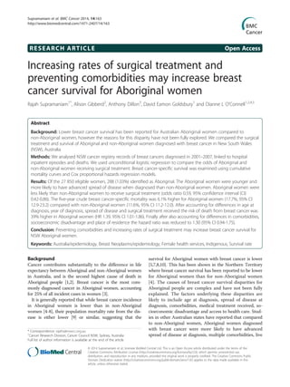 RESEARCH ARTICLE Open Access
Increasing rates of surgical treatment and
preventing comorbidities may increase breast
cancer survival for Aboriginal women
Rajah Supramaniam1*
, Alison Gibberd2
, Anthony Dillon3
, David Eamon Goldsbury1
and Dianne L O’Connell1,2,4,5
Abstract
Background: Lower breast cancer survival has been reported for Australian Aboriginal women compared to
non-Aboriginal women, however the reasons for this disparity have not been fully explored. We compared the surgical
treatment and survival of Aboriginal and non-Aboriginal women diagnosed with breast cancer in New South Wales
(NSW), Australia.
Methods: We analysed NSW cancer registry records of breast cancers diagnosed in 2001–2007, linked to hospital
inpatient episodes and deaths. We used unconditional logistic regression to compare the odds of Aboriginal and
non-Aboriginal women receiving surgical treatment. Breast cancer-specific survival was examined using cumulative
mortality curves and Cox proportional hazards regression models.
Results: Of the 27 850 eligible women, 288 (1.03%) identified as Aboriginal. The Aboriginal women were younger and
more likely to have advanced spread of disease when diagnosed than non-Aboriginal women. Aboriginal women were
less likely than non-Aboriginal women to receive surgical treatment (odds ratio 0.59, 95% confidence interval (CI)
0.42-0.86). The five-year crude breast cancer-specific mortality was 6.1% higher for Aboriginal women (17.7%, 95% CI
12.9-23.2) compared with non-Aboriginal women (11.6%, 95% CI 11.2-12.0). After accounting for differences in age at
diagnosis, year of diagnosis, spread of disease and surgical treatment received the risk of death from breast cancer was
39% higher in Aboriginal women (HR 1.39, 95% CI 1.01-1.86). Finally after also accounting for differences in comorbidities,
socioeconomic disadvantage and place of residence the hazard ratio was reduced to 1.30 (95% CI 0.94-1.75).
Conclusion: Preventing comorbidities and increasing rates of surgical treatment may increase breast cancer survival for
NSW Aboriginal women.
Keywords: Australia/epidemiology, Breast Neoplasms/epidemiology, Female health services, Indigenous, Survival rate
Background
Cancer contributes substantially to the difference in life
expectancy between Aboriginal and non-Aboriginal women
in Australia, and is the second highest cause of death in
Aboriginal people [1,2]. Breast cancer is the most com-
monly diagnosed cancer in Aboriginal women, accounting
for 25% of all incident cases in women [3].
It is generally reported that while breast cancer incidence
in Aboriginal women is lower than in non-Aboriginal
women [4-8], their population mortality rate from the dis-
ease is either lower [9] or similar, suggesting that the
survival for Aboriginal women with breast cancer is lower
[5,7,8,10]. This has been shown in the Northern Territory
where breast cancer survival has been reported to be lower
for Aboriginal women than for non-Aboriginal women
[4]. The causes of breast cancer survival disparities for
Aboriginal people are complex and have not been fully
explained. The factors underlying these disparities are
likely to include age at diagnosis, spread of disease at
diagnosis, comorbidities, medical treatment received, so-
cioeconomic disadvantage and access to health care. Stud-
ies in other Australian states have reported that compared
to non-Aboriginal women, Aboriginal women diagnosed
with breast cancer were more likely to have advanced
spread of disease at diagnosis, multiple comorbidities, live
* Correspondence: rajahs@nswcc.org.au
1
Cancer Research Division, Cancer Council NSW, Sydney, Australia
Full list of author information is available at the end of the article
© 2014 Supramaniam et al.; licensee BioMed Central Ltd. This is an Open Access article distributed under the terms of the
Creative Commons Attribution License (http://creativecommons.org/licenses/by/2.0), which permits unrestricted use,
distribution, and reproduction in any medium, provided the original work is properly credited. The Creative Commons Public
Domain Dedication waiver (http://creativecommons.org/publicdomain/zero/1.0/) applies to the data made available in this
article, unless otherwise stated.
Supramaniam et al. BMC Cancer 2014, 14:163
http://www.biomedcentral.com/1471-2407/14/163
 