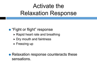Activate the
Relaxation Response
“Fight or flight” response
 Rapid heart rate and breathing
 Dry mouth and faintness
 Freezing up
Relaxation response counteracts these
sensations.
 