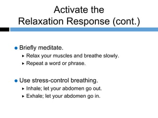 Activate the
Relaxation Response (cont.)
Briefly meditate.
 Relax your muscles and breathe slowly.
 Repeat a word or phrase.
Use stress-control breathing.
 Inhale; let your abdomen go out.
 Exhale; let your abdomen go in.
 