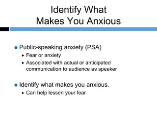 Identify What
Makes You Anxious
Public-speaking anxiety (PSA)
 Fear or anxiety
 Associated with actual or anticipated
communication to audience as speaker
Identify what makes you anxious.
 Can help lessen your fear
 
