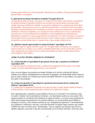 Entonces dirá también a los de la izquierda: Apartaos de mí, malditos, al fuego eterno preparado
para el diablo y sus ángeles.

9. ¿Qué harán las llamas del infierno al diablo? Ezequiel 28:14-19.
Tú, querubín grande, protector, yo te puse en el santo monte de Dios, allí estuviste; en medio de
las piedras de fuego te paseabas. Perfecto eras en todos tus caminos desde el día que fuiste
creado, hasta que se halló en ti maldad. A causa de la multitud de tus contrataciones fuiste lleno
de iniquidad, y pecaste; por lo que yo te eché del monte de Dios, y te arrojé de entre las piedras
del fuego, oh querubín protector. Se enalteció tu corazón a causa de tu hermosura, corrompiste tu
sabiduría a causa de tu esplendor; yo te arrojaré por tierra; delante de los reyes te pondré para
que miren en ti. Con la multitud de tus maldades y con la iniquidad de tus contrataciones
profanaste tu santuario; yo, pues, saqué fuego de en medio de ti, el cual te consumió, y te puse en
ceniza sobre la tierra a los ojos de todos los que te miran. Todos los que te conocieron de entre
los pueblos se maravillarán sobre ti; espanto serás, y para siempre dejarás de ser.

10. ¿Quiénes estarán supervisando el castigo del fuego? Apocalipsis 14:9-10.
Y el tercer ángel los siguió, diciendo a gran voz: Si alguno adora a la bestia y a su imagen, y
recibe la marca en su frente o en su mano, él también beberá del vino de la ira de Dios, que ha
sido vaciado puro en el cáliz de su ira; y será atormentado con fuego y azufre delante de los
santos ángeles y del Cordero;

¿POR CÚANTO TIEMPO ARDERÁ EL INFIERNO?

11. ¿Cómo describe el Apocalipsis lo que pasará con los que se quemen en el infierno?
Apocalipsis 20:9.
Y subieron sobre la anchura de la tierra, y rodearon el campamento de los santos y la ciudad
amada; y de Dios descendió fuego del cielo, y los consumió.

Esto, sin error alguno, nos presenta un tiempo limitado en el cual las víctimas del infierno
arderán en las llamas. Inmediatamente nos hacemos la pregunta ¿de dónde habrá salido la idea de
que los malos arderán en el infierno por toda la eternidad? Miremos al verso bíblico, nos dará luz
en cuanto a esta pregunta.

12. ¿Cómo nos describe el Apocalipsis la experiencia del tormento de las víctimas del
infierno? Apocalipsis 20:10.
Y el diablo que los engañaba fue lanzado en el lago de fuego y azufre, donde estaban la bestia y
el falso profeta; y serán atormentados día y noche por los siglos de los siglos.

Esto, aparentemente, contradice lo que acabamos de leer en el versículo 9, nos referimos a que
los malos ”arderán” por la eternidad en las llamas. ¿Es Apocalipsis confuso en este asunto? ¡De
ninguna manera! La confusión está solamente en nuestras mentes, y la razón es que insistimos en
darle nuestra propia interpretación a los términos bíblicos, en vez de permitir que la Biblia se
explique a sí misma. ¡Esto siempre resultará en una “interpretación particular” e inevitablemente
nos conducirá a confusión y aun más, a una falsa doctrina! En primer lugar, notemos que cuando
la Biblia dice que los malos serán “atormentados,” esto no significa que pasarán unos breves y
rápidos segundos y que todo lo que hay será destruido en un tormento aterrador. ¡Está muy claro



                                                -3-
 
