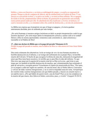 búfalos, y toros con becerros; y su tierra se embriagará de sangre, y su polvo se engrasará de
grosura. Porque es día de venganza de Jehová, año de retribuciones en el pleito de Sion. Y sus
arroyos se convertirán en brea, y su polvo en azufre, y su tierra en brea ardiente. No se apagará
de noche ni de día, perpetuamente subirá su humo; de generación en generación será asolada,
nunca jamás pasará nadie por ella. Se adueñarán de ella el pelícano y el erizo, la lechuza y el
cuervo morarán en ella; y se extenderá sobre ella cordel de destrucción, y niveles de asolamiento.

La Biblia nos expresa que el propósito era que el fuego se apagara, y la tierra quedase
enteramente desolada, pero no ardiendo por más tiempo.

¿No sería frustrante si nuestros amigos insistieran en darle su propia interpretación a todo lo que
nosotros decimos? ¿No sería mejor darles la interpretación correcta y aclarar cuál es la verdad?
Demos a Dios la misma oportunidad y notaremos cuán consistente es. ¡Qué armoniosa y
razonable es la Palabra de Dios!

17. ¿Qué nos declara la Biblia que es la paga del pecado? Romanos 6:23.
Porque la paga del pecado es muerte, mas la dádiva de Dios es vida eterna en Cristo Jesús Señor
nuestro.

Dios tenía solamente dos alternativas: la de ser testigo de ver a la raza humana encontrar su
horrible destrucción en el infierno, o ser testigo del sufrimiento de su propio Hijo y la horrible
muerte del Calvario. El hecho de que escogiese la última de estas dos, demuestra la magnitud del
amor que Dios tiene hacia nosotros y lo terrible que es para Dios la idea del infierno. Ya que
Dios tuvo que pasar por la agonía de la muerte cruel de su Hijo en la cruz, ¡qué triste es que
tenga que ver también la horrible destrucción de muchos, que voluntariamente han rechazado el
plan de salvación y escogido perecer! Escuchemos el clamor de misericordia de Dios: “Por tanto,
yo os juzgaré a cada uno según sus caminos, oh casa de Israel, dice el Señor Jehová. Convertíos
y volveos de todas vuestras transgresiones, y no os será la iniquidad causa de ruina. Arrojad lejos
de vosotros todas vuestras transgresiones con que habéis pecado, y haceos un corazón nuevo y
un espíritu nuevo. ¿Por qué habéis de querer morir, casa de Israel? Pues yo no me complazco en
la muerte del que muere, dice Jehová el Señor; convertíos, pues, y viviréis”. Ezequiel 18:30-32.




                                                -5-
 