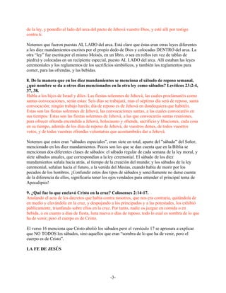 de la ley, y ponedlo al lado del arca del pacto de Jehová vuestro Dios, y esté allí por testigo
contra ti.

Notemos que fueron puestas AL LADO del arca. Está claro que éstas eran otras leyes diferentes
a los diez mandamientos escritos por el propio dedo de Dios y colocadas DENTRO del arca. La
otra “ley” fue escrita por el mismo Moisés, en un libro, o sea en rollos (en vez de tablas de
piedra) y colocadas en un recipiente especial, puesto AL LADO del arca. Allí estaban las leyes
ceremoniales y los reglamentos de los sacrificios simbólicos, y también los reglamentos para
comer, para las ofrendas, y las bebidas.

8. De la manera que en los diez mandamientos se menciona el sábado de reposo semanal,
¿qué nombre se da a otros días mencionados en la otra ley como sábados? Levíticos 23:2-4,
37, 38.
Habla a los hijos de Israel y diles: Las fiestas solemnes de Jehová, las cuales proclamaréis como
santas convocaciones, serán estas: Seis días se trabajará, mas el séptimo día será de reposo, santa
convocación; ningún trabajo haréis; día de reposo es de Jehová en dondequiera que habitéis.
Estas son las fiestas solemnes de Jehová, las convocaciones santas, a las cuales convocaréis en
sus tiempos: Estas son las fiestas solemnes de Jehová, a las que convocaréis santas reuniones,
para ofrecer ofrenda encendida a Jehová, holocausto y ofrenda, sacrificio y libaciones, cada cosa
en su tiempo, además de los días de reposo de Jehová, de vuestros dones, de todos vuestros
votos, y de todas vuestras ofrendas voluntarias que acostumbráis dar a Jehová.

Notemos que estos eran “sábados especiales”, eran siete en total, aparte del ”sábado” del Señor,
mencionado en los diez mandamientos. Pocos son los que se dan cuenta que en la Biblia se
mencionan dos diferentes clases de sábados: el sábado regular de cada semana de la ley moral, y
siete sábados anuales, que correspondían a la ley ceremonial. El sábado de los diez
mandamientos señala hacia atrás, al tiempo de la creación del mundo; y los sábados de la ley
ceremonial, señalan hacia el futuro, a la venida del Mesías, cuando había de morir por los
pecados de los hombres. ¡Confundir estos dos tipos de sábados y sencillamente no darse cuenta
de la diferencia de ellos, significaría tener los ojos vendados para entender el principal tema de
Apocalipsis!

9. ¿Qué fue lo que enclavó Cristo en la cruz? Colosenses 2:14-17.
Anulando el acta de los decretos que había contra nosotros, que nos era contraria, quitándola de
en medio y clavándola en la cruz, y despojando a los principados y a las potestades, los exhibió
públicamente, triunfando sobre ellos en la cruz. Por tanto, nadie os juzgue en comida o en
bebida, o en cuanto a días de fiesta, luna nueva o días de reposo, todo lo cual es sombra de lo que
ha de venir; pero el cuerpo es de Cristo.

El verso 16 menciona que Cristo abolió los sábados pero el versículo 17 se apresura a explicar
que NO TODOS los sábados, sino aquellos que eran “sombra de lo que ha de venir, pero el
cuerpo es de Cristo”.

LA FE DE JESÚS




                                                 -3-
 