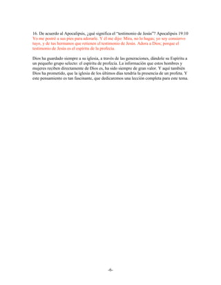 16. De acuerdo al Apocalipsis, ¿qué significa el “testimonio de Jesús”? Apocalipsis 19:10
Yo me postré a sus pies para adorarle. Y él me dijo: Mira, no lo hagas; yo soy consiervo
tuyo, y de tus hermanos que retienen el testimonio de Jesús. Adora a Dios; porque el
testimonio de Jesús es el espíritu de la profecía.

Dios ha guardado siempre a su iglesia, a través de las generaciones, dándole su Espíritu a
un pequeño grupo selecto: el espíritu de profecía. La información que estos hombres y
mujeres reciben directamente de Dios es, ha sido siempre de gran valor. Y aquí también
Dios ha prometido, que la iglesia de los últimos días tendría la presencia de un profeta. Y
este pensamiento es tan fascinante, que dedicaremos una lección completa para este tema.




                                            -6-
 