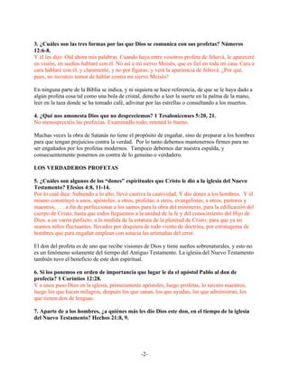 3. ¿Cuáles son las tres formas por las que Dios se comunica con sus profetas? Números
12:6-8.
Y él les dijo: Oíd ahora mis palabras. Cuando haya entre vosotros profeta de Jehová, le apareceré
en visión, en sueños hablaré con él. No así a mi siervo Moisés, que es fiel en toda mi casa. Cara a
cara hablaré con él, y claramente, y no por figuras; y verá la apariencia de Jehová. ¿Por qué,
pues, no tuvisteis temor de hablar contra mi siervo Moisés?

En ninguna parte de la Biblia se indica, y ni siquiera se hace referencia, de que se le haya dado a
algún profeta cosa tal como una bola de cristal, derecho a leer la suerte en la palma de la mano,
leer en la taza donde se ha tomado café, adivinar por las estrellas o consultando a los muertos.

4. ¿Qué nos amonesta Dios que no despreciemos? 1 Tesalonicenses 5:20, 21.
No menospreciéis las profecías. Examinadlo todo; retened lo bueno.

Muchas veces la obra de Satanás no tiene el propósito de engañar, sino de preparar a los hombres
para que tengan prejuicios contra la verdad. Por lo tanto debemos mantenernos firmes para no
ser engañados por los profetas modernos. Tampoco debemos dar nuestra espalda, y
consecuentemente ponernos en contra de lo genuino o verdadero.

LOS VERDADEROS PROFETAS

5. ¿Cuáles son algunos de los “dones” espirituales que Cristo le dio a la iglesia del Nuevo
Testamento? Efesios 4:8, 11-14.
Por lo cual dice: Subiendo a lo alto, llevó cautiva la cautividad, Y dio dones a los hombres. Y él
mismo constituyó a unos, apóstoles; a otros, profetas; a otros, evangelistas; a otros, pastores y
maestros, . . . a fin de perfeccionar a los santos para la obra del ministerio, para la edificación del
cuerpo de Cristo, hasta que todos lleguemos a la unidad de la fe y del conocimiento del Hijo de
Dios, a un varón perfecto, a la medida de la estatura de la plenitud de Cristo; para que ya no
seamos niños fluctuantes, llevados por doquiera de todo viento de doctrina, por estratagema de
hombres que para engañar emplean con astucia las artimañas del error.

El don del profeta es de uno que recibe visiones de Dios y tiene sueños sobrenaturales, y esto no
es un fenómeno solamente del tiempo del Antiguo Testamento. La iglesia del Nuevo Testamento
también tuvo el beneficio de este don espiritual.

6. Si los ponemos en orden de importancia que lugar le da el apóstol Pablo al don de
profecía? 1 Corintios 12:28.
Y a unos puso Dios en la iglesia, primeramente apóstoles, luego profetas, lo tercero maestros,
luego los que hacen milagros, después los que sanan, los que ayudan, los que administran, los
que tienen don de lenguas.

7. Aparte de a los hombres, ¿a quiénes más les dio Dios este don, en el tiempo de la iglesia
del Nuevo Testamento? Hechos 21:8, 9.




                                                  -2-
 