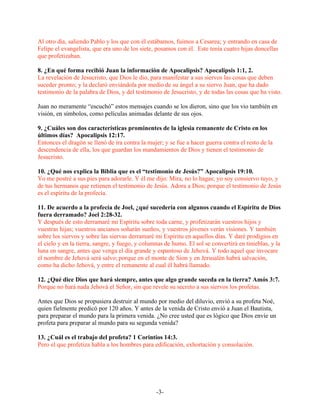 Al otro día, saliendo Pablo y los que con él estábamos, fuimos a Cesarea; y entrando en casa de
Felipe el evangelista, que era uno de los siete, posamos con él. Este tenía cuatro hijas doncellas
que profetizaban.

8. ¿En qué forma recibió Juan la información de Apocalipsis? Apocalipsis 1:1, 2.
La revelación de Jesucristo, que Dios le dio, para manifestar a sus siervos las cosas que deben
suceder pronto; y la declaró enviándola por medio de su ángel a su siervo Juan, que ha dado
testimonio de la palabra de Dios, y del testimonio de Jesucristo, y de todas las cosas que ha visto.

Juan no meramente “escuchó” estos mensajes cuando se los dieron, sino que los vio también en
visión, en símbolos, como películas animadas delante de sus ojos.

9. ¿Cuáles son dos características prominentes de la iglesia remanente de Cristo en los
últimos días? Apocalipsis 12:17.
Entonces el dragón se llenó de ira contra la mujer; y se fue a hacer guerra contra el resto de la
descendencia de ella, los que guardan los mandamientos de Dios y tienen el testimonio de
Jesucristo.

10. ¿Qué nos explica la Biblia que es el “testimonio de Jesús?” Apocalipsis 19:10.
Yo me postré a sus pies para adorarle. Y él me dijo: Mira, no lo hagas; yo soy consiervo tuyo, y
de tus hermanos que retienen el testimonio de Jesús. Adora a Dios; porque el testimonio de Jesús
es el espíritu de la profecía.

11. De acuerdo a la profecía de Joel, ¿qué sucedería con algunos cuando el Espíritu de Dios
fuera derramado? Joel 2:28-32.
Y después de esto derramaré mi Espíritu sobre toda carne, y profetizarán vuestros hijos y
vuestras hijas; vuestros ancianos soñarán sueños, y vuestros jóvenes verán visiones. Y también
sobre los siervos y sobre las siervas derramaré mi Espíritu en aquellos días. Y daré prodigios en
el cielo y en la tierra, sangre, y fuego, y columnas de humo. El sol se convertirá en tinieblas, y la
luna en sangre, antes que venga el día grande y espantoso de Jehová. Y todo aquel que invocare
el nombre de Jehová será salvo; porque en el monte de Sion y en Jerusalén habrá salvación,
como ha dicho Jehová, y entre el remanente al cual él habrá llamado.

12. ¿Qué dice Dios que hará siempre, antes que algo grande suceda en la tierra? Amós 3:7.
Porque no hará nada Jehová el Señor, sin que revele su secreto a sus siervos los profetas.

Antes que Dios se propusiera destruir al mundo por medio del diluvio, envió a su profeta Noé,
quien fielmente predicó por 120 años. Y antes de la venida de Cristo envió a Juan el Bautista,
para preparar el mundo para la primera venida. ¿No cree usted que es lógico que Dios envíe un
profeta para preparar al mundo para su segunda venida?

13. ¿Cuál es el trabajo del profeta? 1 Corintios 14:3.
Pero el que profetiza habla a los hombres para edificación, exhortación y consolación.




                                                 -3-
 