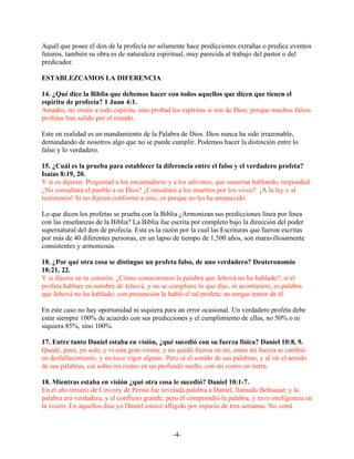 Aquél que posee el don de la profecía no solamente hace predicciones extrañas o predice eventos
futuros, también su obra es de naturaleza espiritual, muy parecida al trabajo del pastor o del
predicador.

ESTABLEZCAMOS LA DIFERENCIA

14. ¿Qué dice la Biblia que debemos hacer con todos aquellos que dicen que tienen el
espíritu de profecía? 1 Juan 4:1.
Amados, no creáis a todo espíritu, sino probad los espíritus si son de Dios; porque muchos falsos
profetas han salido por el mundo.

Este en realidad es un mandamiento de la Palabra de Dios. Dios nunca ha sido irrazonable,
demandando de nosotros algo que no se puede cumplir. Podemos hacer la distinción entre lo
falso y lo verdadero.

15. ¿Cuál es la prueba para establecer la diferencia entre el falso y el verdadero profeta?
Isaías 8:19, 20.
Y si os dijeren: Preguntad a los encantadores y a los adivinos, que susurran hablando, responded:
¿No consultará el pueblo a su Dios? ¿Consultará a los muertos por los vivos? ¡A la ley y al
testimonio! Si no dijeren conforme a esto, es porque no les ha amanecido.

Lo que dicen los profetas se prueba con la Biblia ¿Armonizan sus predicciones línea por línea
con las enseñanzas de la Biblia? La Biblia fue escrita por completo bajo la dirección del poder
supernatural del don de profecía. Esta es la razón por la cual las Escrituras que fueron escritas
por más de 40 diferentes personas, en un lapso de tiempo de 1,500 años, son maravillosamente
consistentes y armoniosas.

18. ¿Por qué otra cosa se distingue un profeta falso, de uno verdadero? Deuteronomio
18:21, 22.
Y si dijeres en tu corazón: ¿Cómo conoceremos la palabra que Jehová no ha hablado?; si el
profeta hablare en nombre de Jehová, y no se cumpliere lo que dijo, ni aconteciere, es palabra
que Jehová no ha hablado; con presunción la habló el tal profeta; no tengas temor de él.

En este caso no hay oportunidad ni siquiera para un error ocasional. Un verdadero profeta debe
estar siempre 100% de acuerdo con sus predicciones y el cumplimiento de ellas, no 50% o ni
siquiera 85%, sino 100%.

17. Entre tanto Daniel estaba en visión, ¿qué sucedió con su fuerza física? Daniel 10:8, 9.
Quedé, pues, yo solo, y vi esta gran visión, y no quedó fuerza en mí, antes mi fuerza se cambió
en desfallecimiento, y no tuve vigor alguno. Pero oí el sonido de sus palabras; y al oír el sonido
de sus palabras, caí sobre mi rostro en un profundo sueño, con mi rostro en tierra.

18. Mientras estaba en visión ¿qué otra cosa le sucedió? Daniel 10:1-7.
En el año tercero de Ciro rey de Persia fue revelada palabra a Daniel, llamado Beltsasar; y la
palabra era verdadera, y el conflicto grande; pero él comprendió la palabra, y tuvo inteligencia en
la visión. En aquellos días yo Daniel estuve afligido por espacio de tres semanas. No comí



                                                -4-
 