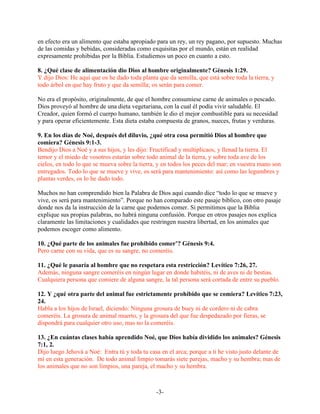 en efecto era un alimento que estaba apropiado para un rey, un rey pagano, por supuesto. Muchas
de las comidas y bebidas, consideradas como exquisitas por el mundo, están en realidad
expresamente prohibidas por la Biblia. Estudiemos un poco en cuanto a esto.

8. ¿Qué clase de alimentación dio Dios al hombre originalmente? Génesis 1:29.
Y dijo Dios: He aquí que os he dado toda planta que da semilla, que está sobre toda la tierra, y
todo árbol en que hay fruto y que da semilla; os serán para comer.

No era el propósito, originalmente, de que el hombre consumiese carne de animales o pescado.
Dios proveyó al hombre de una dieta vegetariana, con la cual él podía vivir saludable. El
Creador, quien formó el cuerpo humano, también le dio el mejor combustible para su necesidad
y para operar eficientemente. Esta dieta estaba compuesta de granos, nueces, frutas y verduras.

9. En los días de Noé, después del diluvio, ¿qué otra cosa permitió Dios al hombre que
comiera? Génesis 9:1-3.
Bendijo Dios a Noé y a sus hijos, y les dijo: Fructificad y multiplicaos, y llenad la tierra. El
temor y el miedo de vosotros estarán sobre todo animal de la tierra, y sobre toda ave de los
cielos, en todo lo que se mueva sobre la tierra, y en todos los peces del mar; en vuestra mano son
entregados. Todo lo que se mueve y vive, os será para mantenimiento: así como las legumbres y
plantas verdes, os lo he dado todo.

Muchos no han comprendido bien la Palabra de Dios aquí cuando dice “todo lo que se mueve y
vive, os será para mantenimiento”. Porque no han comparado este pasaje bíblico, con otro pasaje
donde nos da la instrucción de la carne que podemos comer. Si permitimos que la Biblia
explique sus propias palabras, no habrá ninguna confusión. Porque en otros pasajes nos explica
claramente las limitaciones y cualidades que restringen nuestra libertad, en los animales que
podemos escoger como alimento.

10. ¿Qué parte de los animales fue prohibido comer’? Génesis 9:4.
Pero carne con su vida, que es su sangre, no comeréis.

11. ¿Qué le pasaría al hombre que no respetara esta restricción? Levítico 7:26, 27.
Además, ninguna sangre comeréis en ningún lugar en donde habitéis, ni de aves ni de bestias.
Cualquiera persona que comiere de alguna sangre, la tal persona será cortada de entre su pueblo.

12. Y ¿qué otra parte del animal fue estrictamente prohibido que se comiera? Levítico 7:23,
24.
Habla a los hijos de Israel, diciendo: Ninguna grosura de buey ni de cordero ni de cabra
comeréis. La grosura de animal muerto, y la grosura del que fue despedazado por fieras, se
dispondrá para cualquier otro uso, mas no la comeréis.

13. ¿En cuántas clases había aprendido Noé, que Dios había dividido los animales? Génesis
7:1, 2.
Dijo luego Jehová a Noé: Entra tú y toda tu casa en el arca; porque a ti he visto justo delante de
mí en esta generación. De todo animal limpio tomarás siete parejas, macho y su hembra; mas de
los animales que no son limpios, una pareja, el macho y su hembra.



                                                -3-
 