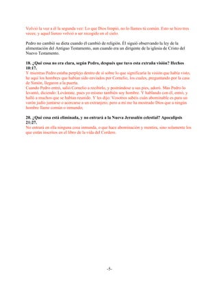Volvió la voz a él la segunda vez: Lo que Dios limpió, no lo llames tú común. Esto se hizo tres
veces; y aquel lienzo volvió a ser recogido en el cielo.

Pedro no cambió su dieta cuando él cambió de religión. Él siguió observando la ley de la
alimentación del Antiguo Testamento, aun cuando era un dirigente de la iglesia de Cristo del
Nuevo Testamento.

18. ¿Qué cosa no era clara, según Pedro, después que tuvo esta extraña visión? Hechos
10:17.
Y mientras Pedro estaba perplejo dentro de sí sobre lo que significaría la visión que había visto,
he aquí los hombres que habían sido enviados por Cornelio, los cuales, preguntando por la casa
de Simón, llegaron a la puerta.
Cuando Pedro entró, salió Cornelio a recibirlo, y postrándose a sus pies, adoró. Mas Pedro lo
levantó, diciendo: Levántate, pues yo mismo también soy hombre. Y hablando con él, entró, y
halló a muchos que se habían reunido. Y les dijo: Vosotros sabéis cuán abominable es para un
varón judío juntarse o acercarse a un extranjero; pero a mí me ha mostrado Dios que a ningún
hombre llame común o inmundo;

20. ¿Qué cosa está eliminada, y no entrará a la Nueva Jerusalén celestial? Apocalipsis
21:27.
No entrará en ella ninguna cosa inmunda, o que hace abominación y mentira, sino solamente los
que están inscritos en el libro de la vida del Cordero.




                                                -5-
 