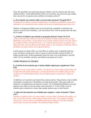 Estos dos querubines que menciona aquí que cubrían, eran las criaturas que más cerca
estaban de Dios. ¡Cómo debió dolerle a Dios, en su corazón, que uno de los que estaban
más cerca de él y en quienes más confiaba se levantara contra el!

6. ¿Era Satanás una criatura bella o un horrendo monstruo? Ezequiel 28:17.
Se enalteció tu corazón a causa de tu hermosura, corrompiste tu sabiduría a causa de tu
esplendor; yo te arrojaré por tierra; delante de los reyes te pondré para que miren en ti.

Muchos se imaginan al diablo como un ser de piel roja, semejante a una bestia con
cuernos, como un chivo barbudo, y con una cola de zorro. Esto no puede estar más lejos
de la verdad.

7. ¿Cuál era el objetivo que Satanás se proponía alcanzar? Isaías 14:12-15.
¡Cómo caíste del cielo, oh Lucero, hijo de la mañana! Cortado fuiste por tierra, tú que
debilitabas a las naciones. Tú que decías en tu corazón: Subiré al cielo; en lo alto, junto a
las estrellas de Dios, levantaré mi trono, y en el monte del testimonio me sentaré, a los
lados del norte; sobre las alturas de las nubes subiré, y seré semejante al Altísimo. Mas tú
derribado eres hasta el Seol, a los lados del abismo.

Lucifer quería ser igual a Dios, no como Dios en carácter, pero sí gobernar todas las
cosas. Su blanco era derrocar a Dios y tomar el control de todo, incluso de Dios. Si
hubiese tenido éxito, él ahora gobernaría todas las cosas. Fue un desafiante y atrevido
asalto. No nos asombra, entonces, que hubiera una guerra en el cielo.

CÓMO TRABAJA EL DIABLO

8. ¿Cuál fue la herramienta que el mismo diablo originó para engañarnos? Juan
8:44.
Vosotros sois de vuestro padre el diablo, y los deseos de vuestro padre queréis hacer. Él
ha sido homicida desde el principio, y no ha permanecido en la verdad, porque no hay
verdad en él. Cuando habla mentira, de suyo habla; porque es mentiroso, y padre de
mentira.

Al diablo no se le permite usar fuerza física contra nosotros. Nunca hemos visto al diablo
arrastrando a una persona y llevándola a un lugar desconocido. Tiene que acudir a la
tentación o al engaño para convencernos a pecar. Usa la falsedad haciéndonos creer que
algunas cosas malas no son tan malas como aparentan. Y si esto le falla, él usa la
tentación para conducirnos a hacer algo aunque sepamos que es malo hacerlo.

 9. ¿Qué otra herramienta usa el diablo para engañar y tentar al hombre? Mateo
4:5-7.
Entonces el diablo le llevó a la santa ciudad, y le puso sobre el pináculo del templo, y le
dijo: Si eres Hijo de Dios, échate abajo; porque escrito está: A sus ángeles mandará
acerca de ti y en sus manos te sostendrán, para que no tropieces con tu pie en piedra.
Jesús le dijo: Escrito está también: No tentarás al Señor tu Dios.




                                             -3-
 
