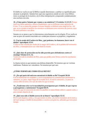 El diablo no vacila en usar la Biblia si puede distorsionar y cambiar su significado para
alcanzar su propósito. Satanás hizo aquí una sugerencia usando un solo verso bíblico.
Jesús se protegió de la mentira y de la falsa interpretación comparando cuidadosamente
una escritura con otra.

10. ¿Cómo quiere Satanás que veamos a sus ministros? 2 Corintios 11:13-15. Porque
éstos son falsos apóstoles, obreros fraudulentos, que se disfrazan como apóstoles de
Cristo. Y no es maravilla, porque el mismo Satanás se disfraza como ángel de luz. Así
que, no es extraño si también sus ministros se disfrazan como ministros de justicia; cuyo
fin será conforme a sus obras.

Satanás no se opone a que lo relacionemos estrechamente con la religión. Él no vacila en
usar un poco de mentira mezclada con verdad para alcanzar su propósito y engañarnos.

11. Con la ayuda del Cordero de Dios, ¿qué podemos, los humanos, hacer con el
diablo? Apocalipsis 12:11.
Y ellos le han vencido por medio de la sangre del Cordero y de la palabra del testimonio
de ellos, y menospreciaron sus vidas hasta la muerte.


12. ¿Qué clase de protección nos ha sido provista para defendernos contra el
enemigo? Efesios 6:11, 12.
Vestíos de toda la armadura de Dios, para que podáis estar firmes contra las asechanzas
del diablo.

La buena noticia es que tenemos una defensa disponible. No tenemos que ser víctimas
indefensas. Podemos ser vencedores. No tenemos por qué caer.


¿CÓMO TERMINARÁ TODO FINALMENTE?

13. ¿En qué parte del universo encontrará el diablo su fin? Ezequiel 28:18.
Con la multitud de tus maldades y con la iniquidad de tus contrataciones profanaste tu
santuario; yo, pues, saqué fuego de en medio de ti, el cual te consumió, y te puse en
ceniza sobre la tierra a los ojos de todos los que te miran.

14. ¿Tendremos otra vez le necesidad de preocuparnos por el diablo, de que regrese
a perseguirnos y molestarnos? Ezequiel 28:19.
Todos los que te conocieron de entre los pueblos se maravillarán sobre ti; espanto serás, y
para siempre dejarás de ser.

15. ¿Qué cosa sabe el diablo acerca de su futuro? Apocalipsis 12:12.
Por lo cual alegraos, cielos, y los que moráis en ellos. ¡Ay de los moradores de la tierra y
del mar! porque el diablo ha descendido a vosotros con gran ira, sabiendo que tiene poco
tiempo.




                                            -4-
 
