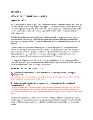 LECCIÓN 6

SEÑALES DE UN GLORIOSO AMANECER

INTRODUCCIÓN

No se puede negar el hecho de que Cristo visitó nuestro planeta tierra hace más de 1900 años. Su
venida a la tierra fue una visita de paz, aunque para él fue dramáticamente violenta. Estuvo entre
los hombres por 33 años y antes de ascender a los cielos advirtió una y otra vez que volvería. El
volverá para buscar y salvar a los perdidos, para destruir a los malos y rescatar a sus fieles y
leales seguidores.

Jesús fue firme al decirnos que su interés no era hacernos mal, ni tomarnos por sorpresa en su
segunda venida. Tristemente, también nos dijo que la mayor parte del mundo, ignoraría sus
amonestaciones y advertencias. Y que el fin del mundo llegaría para muchos como una terrible
sorpresa.

Los Estados Unidos mantienen una vasta gama de diversas vigilancias, que constantemente
revisan el espacio y toda vía de comunicación global. Velando por cualquier señal evidente de
un desastre inmediato. Y aunque este sistema de vigilancia usa el más sofisticado e intrincado
detector electrónico conocido por el hombre, el mayor tiempo posible que tenemos para
prepararnos en caso de emergencia, es solamente cuestión de minutos.

¡El sistema de advertencia que Dios tiene es mucho más eficiente! Si nos mantenemos alertas
para velar las señales que nos muestra en el Apocalipsis y en otros libros de la Biblia, notaremos
que se nos ha dado suficiente tiempo para prepararnos.

EL TEMA CENTRAL DE APOCALIPSIS

1.¿ Qué sorprendente anuncio se hace de Cristo en la primera parte de Apocalipsis?
Apocalipsis 1:7.
He aquí que viene con las nubes, y todo ojo le verá, y los que le traspasaron; y todos los linajes
de la tierra harán lamentación por él. Sí, amén.

2. ¿Qué advertencia nos hace Jesús tres veces en el último capítulo de Apocalipsis?
Apocalipsis 22:7, 12 , 20.
¡He aquí, vengo pronto! Bienaventurado el que guarda las palabras de la profecía de este libro.
He aquí yo vengo pronto, y mi galardón conmigo, para recompensar a cada uno según sea su
obra. El que da testimonio de estas cosas dice: Ciertamente vengo en breve. Amén; sí, ven, Señor
Jesús.

El Apocalipsis comienza y termina con la promesa del regreso de Jesús. Los cuatro evangelios
relatan eventos y experiencias que nos envuelven directamente con su primer advenimiento a la
tierra. El Apocalipsis, en cambio, nos relata los acontecimientos relacionados con su segunda
venida.
 