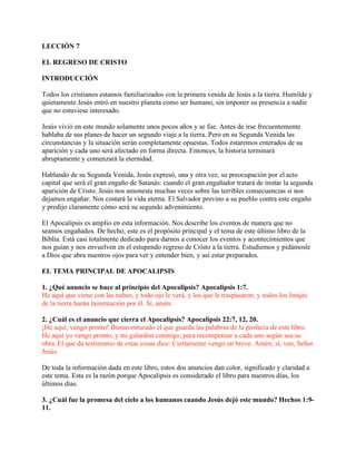 LECCIÓN 7

EL REGRESO DE CRISTO

INTRODUCCIÓN

Todos los cristianos estamos familiarizados con la primera venida de Jesús a la tierra. Humilde y
quietamente Jesús entró en nuestro planeta como ser humano, sin imponer su presencia a nadie
que no estuviese interesado.

Jesús vivió en este mundo solamente unos pocos años y se fue. Antes de irse frecuentemente
hablaba de sus planes de hacer un segundo viaje a la tierra. Pero en su Segunda Venida las
circunstancias y la situación serán completamente opuestas. Todos estaremos enterados de su
aparición y cada uno será afectado en forma directa. Entonces, la historia terminará
abruptamente y comenzará la eternidad.

Hablando de su Segunda Venida, Jesús expresó, una y otra vez, su preocupación por el acto
capital que será el gran engaño de Satanás: cuando el gran engañador tratará de imitar la segunda
aparición de Cristo. Jesús nos amonesta muchas veces sobre las terribles consecuencias si nos
dejamos engañar. Nos costará la vida eterna. El Salvador previno a su pueblo contra este engaño
y predijo claramente cómo será su segundo advenimiento.

El Apocalipsis es amplio en esta información. Nos describe los eventos de manera que no
seamos engañados. De hecho, este es el propósito principal y el tema de este último libro de la
Biblia. Está casi totalmente dedicado para darnos a conocer los eventos y acontecimientos que
nos guían y nos envuelven en el estupendo regreso de Cristo a la tierra. Estudiemos y pidámosle
a Dios que abra nuestros ojos para ver y entender bien, y así estar preparados.

EL TEMA PRINCIPAL DE APOCALIPSIS

1. ¿Qué anuncio se hace al principio del Apocalipsis? Apocalipsis 1:7.
He aquí que viene con las nubes, y todo ojo le verá, y los que le traspasaron; y todos los linajes
de la tierra harán lamentación por él. Sí, amén.

2. ¿Cuál es el anuncio que cierra el Apocalipsis? Apocalipsis 22:7, 12, 20.
¡He aquí, vengo pronto! Bienaventurado el que guarda las palabras de la profecía de este libro.
He aquí yo vengo pronto, y mi galardón conmigo, para recompensar a cada uno según sea su
obra. El que da testimonio de estas cosas dice: Ciertamente vengo en breve. Amén; sí, ven, Señor
Jesús.

De toda la información dada en este libro, estos dos anuncios dan color, significado y claridad a
este tema. Esta es la razón porque Apocalipsis es considerado el libro para nuestros días, los
últimos días.

3. ¿Cuál fue la promesa del cielo a los humanos cuando Jesús dejó este mundo? Hechos 1:9-
11.
 