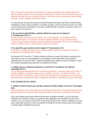 Miré, y he aquí el campo fértil era un desierto, y todas sus ciudades eran asoladas delante de
Jehová, delante del ardor de su ira. Porque así dijo Jehová: Toda la tierra será asolada; pero no la
destruiré del todo. Por esto se enlutará la tierra, y los cielos arriba se oscurecerán, porque hablé,
lo pensé, y no me arrepentí, ni desistiré de ello.

La situación que nos presenta Jeremías sucederá después del regreso del Señor, cuando él haya
completado su plan y haya rescatado a su pueblo escogido. ¡Estas son buenas noticias! ¡No toda
la raza humana será exterminada! ¡Una gran cantidad estarán en camino a una nueva vida, en su
nuevo lugar en el universo!

4. De acuerdo al apóstol Pablo, ¿cuándo saldrán los santos de este planeta?
1 Tesalonicenses 4:16, 17.
Porque el Señor mismo con voz de mando, con voz de arcángel, y con trompeta de Dios,
descenderá del cielo; y los muertos en Cristo resucitarán primero. Luego nosotros los que
vivimos, los que hayamos quedado, seremos arrebatados juntamente con ellos en las nubes para
recibir al Señor en el aire, y así estaremos siempre con el Señor.

5. En aquél día ¿qué sucederá con los impíos? 2 Tesalonicenses 2:8.
Y entonces se manifestará aquel inicuo, a quien el Señor matará con el espíritu de su boca, y
destruirá con el resplandor de su venida;

En Jeremías 25:33 nos dice: “Y habrá víctimas de Jehová en aquel día desde un extremo de la
tierra hasta el otro; no se endecharán ni se recogerán ni serán enterrados; como estiércol
quedarán sobre la faz de la tierra”. ¡Nadie ha quedado para celebrar el servicio fúnebre! “Vacía”
es el término apropiado para describir la condición de la tierra.

6. ¿Quién, que no es humano, permanece en esta tierra, en medio de este abismo?
Apocalipsis 20:1-3.
Vi a un ángel que descendía del cielo, con la llave del abismo, y una gran cadena en la mano. Y
prendió al dragón, la serpiente antigua, que es el diablo y Satanás, y lo ató por mil años; y lo
arrojó al abismo, y lo encerró, y puso su sello sobre él, para que no engañase más a las naciones,
hasta que fuesen cumplidos mil años; y después de esto debe ser desatado por un poco de tiempo.

VACACIONES EN EL CIELO

7. ¿Dónde vivirán los justos por mil años, después de haber dejado esta tierra? Apocalipsis
20:6.
Bienaventurado y santo el que tiene parte en la primera resurrección; la segunda muerte no tiene
potestad sobre éstos, sino que serán sacerdotes de Dios y de Cristo, y reinarán con él mil años.

Aquí está el punto crucial que millones de personas no pueden entender, y por lo cual reina
confusión en el mundo cristiano. ¡La gente ha sido engañada con la enseñanza de que Cristo
vendrá a vivir con nosotros en la tierra! Con la teoría de que Cristo vendrá y establecerá su reino
aquí, empezando entonces a correr un período de tiempo de mil años de paz, aún con los impíos
viviendo todavía alrededor de nosotros.




                                                 -2-
 