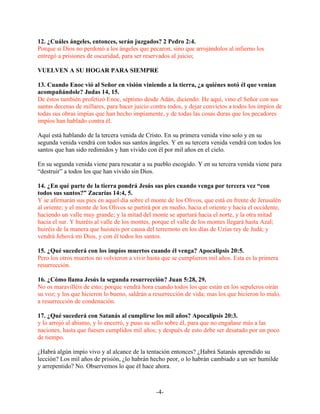 12. ¿Cuáles ángeles, entonces, serán juzgados? 2 Pedro 2:4.
Porque si Dios no perdonó a los ángeles que pecaron, sino que arrojándolos al infierno los
entregó a prisiones de oscuridad, para ser reservados al juicio;

VUELVEN A SU HOGAR PARA SIEMPRE

13. Cuando Enoc vió al Señor en visión viniendo a la tierra, ¿a quiénes notó él que venían
acompañándole? Judas 14, 15.
De éstos también profetizó Enoc, séptimo desde Adán, diciendo: He aquí, vino el Señor con sus
santas decenas de millares, para hacer juicio contra todos, y dejar convictos a todos los impíos de
todas sus obras impías que han hecho impíamente, y de todas las cosas duras que los pecadores
impíos han hablado contra él.

Aquí está hablando de la tercera venida de Cristo. En su primera venida vino solo y en su
segunda venida vendrá con todos sus santos ángeles. Y en su tercera venida vendrá con todos los
santos que han sido redimidos y han vivido con él por mil años en el cielo.

En su segunda venida viene para rescatar a su pueblo escogido. Y en su tercera venida viene para
“destruir” a todos los que han vivido sin Dios.

14. ¿En qué parte de la tierra pondrá Jesús sus pies cuando venga por tercera vez “con
todos sus santos?” Zacarías 14:4, 5.
Y se afirmarán sus pies en aquel día sobre el monte de los Olivos, que está en frente de Jerusalén
al oriente; y el monte de los Olivos se partirá por en medio, hacia el oriente y hacia el occidente,
haciendo un valle muy grande; y la mitad del monte se apartará hacia el norte, y la otra mitad
hacia el sur. Y huiréis al valle de los montes, porque el valle de los montes llegará hasta Azal;
huiréis de la manera que huisteis por causa del terremoto en los días de Uzías rey de Judá; y
vendrá Jehová mi Dios, y con él todos los santos.

15. ¿Qué sucederá con los impíos muertos cuando él venga? Apocalipsis 20:5.
Pero los otros muertos no volvieron a vivir hasta que se cumplieron mil años. Esta es la primera
resurrección.

16. ¿Cómo llama Jesús la segunda resurrección? Juan 5:28, 29.
No os maravilléis de esto; porque vendrá hora cuando todos los que están en los sepulcros oirán
su voz; y los que hicieron lo bueno, saldrán a resurrección de vida; mas los que hicieron lo malo,
a resurrección de condenación.

17. ¿Qué sucederá con Satanás al cumplirse los mil años? Apocalipsis 20:3.
y lo arrojó al abismo, y lo encerró, y puso su sello sobre él, para que no engañase más a las
naciones, hasta que fuesen cumplidos mil años; y después de esto debe ser desatado por un poco
de tiempo.

¿Habrá algún impío vivo y al alcance de la tentación entonces? ¿Habrá Satanás aprendido su
lección? Los mil años de prisión, ¿lo habrán hecho peor, o lo habrán cambiado a un ser humilde
y arrepentido? No. Observemos lo que él hace ahora.



                                                -4-
 