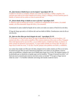 18. ¿Qué intenta el diablo hacer con los impíos? Apocalipsis 20:7, 8.
Cuando los mil años se cumplan, Satanás será suelto de su prisión, y saldrá a engañar a las
naciones que están en los cuatro ángulos de la tierra, a Gog y a Magog, a fin de reunirlos para la
batalla; el número de los cuales es como la arena del mar.

19. ¿Hacia dónde dirige el diablo su nuevo ejército? Apocalipsis 20:9.
Y subieron sobre la anchura de la tierra, y rodearon el campamento de los santos y la ciudad
amada; y de Dios descendió fuego del cielo, y los consumió.

Ciertamente la santa ciudad ha bajado de los cielos con todos sus santos al final de los mil años.

El lago de fuego que arde es el infierno del cual nos habla la Biblia. Estudiaremos más de ello en
otra lección.

20. ¿Qué nos dice Dios que hará después de esto? Apocalipsis 21:3-5.
Y oí una gran voz del cielo que decía: He aquí el tabernáculo de Dios con los hombres, y él
morará con ellos; y ellos serán su pueblo y Dios mismo estará con ellos como su Dios. Enjugará
Dios toda lágrima de los ojos de ellos; y ya no habrá muerte, ni habrá más llanto, ni clamor, ni
dolor; porque las primeras cosas pasaron. Y el que estaba sentado en el trono dijo: He aquí, yo
hago nuevas todas las cosas. Y me dijo: Escribe; porque estas palabras son fieles y verdaderas.

Los santos han estado con Dios por mil años, después de los cuales estarán con Dios en la tierra.
Se anuncia de que Dios no tiene intención de depositar a los santos en este planeta, resolver
todos sus problemas y dejarlos aquí con el Diablo para luego irse al cielo. De ninguna manera. El
ha declarado que su intención es quedar aquí con los hombres: “Porque él morará con ellos” y él
hará una nueva creación para renovar esta tierra como su morada “Y he aquí yo hago nuevas
todas las cosas”. Y el hombre redimido será testigo del mundo creado de nuevo.




                                                -5-
 