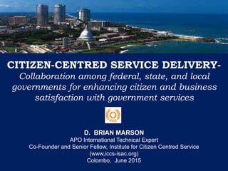 CITIZEN-CENTRED SERVICE DELIVERY-
Collaboration among federal, state, and local
governments for enhancing citizen and business
satisfaction with government services
D. BRIAN MARSON
APO International Technical Expert
Co-Founder and Senior Fellow, Institute for Citizen Centred Service
(www,iccs-isac.org)
Colombo, June 2015
 