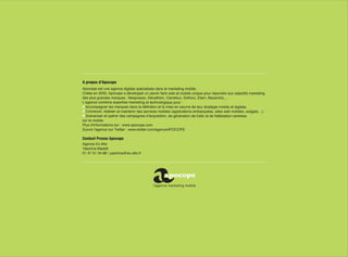 A propos d’Apocope
Apocope est une agence digitale spécialisée dans le marketing mobile.
Créée en 2000, Apocope a développé un savoir faire web et mobile unique pour répondre aux objectifs marketing
des plus grandes marques : Nespresso, Décathlon, Carrefour, Sofinco, Etam, Bazarchic,…
L’agence combine expertise marketing et technologique pour :
  Accompagner les marques dans la définition et la mise en oeuvre de leur stratégie mobile et digitale.
  Concevoir, réaliser et maintenir des services mobiles (applications embarquées, sites web mobiles, widgets…).
  Scénariser et opérer des campagnes d’acquisition, de génération de trafic et de fidélisation centrées
sur le mobile.
Plus d'informations sur : www.apocope.com
Suivre l’agence sur Twitter : www.twitter.com/agenceAPOCOPE

Contact Presse Apocope
Agence Ex Alto
Yasmina Madafi
01 47 31 34 88 / yasmina@ex-alto.fr
 