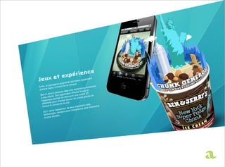 ent
                                                      égalem
                                            rmettra
                               m enté pe
                    ing aug                   ue.
          packag                  la marq
Enfin, le ns l’univers de                                     mersive
          da                                         ence im
d’entrer                              un  e expéri           of
                         ose déjà iPhone Scoop
              y’s prop               on
 Be  n & Jerr         on a  pplicati          une s  cène 3D en
          lients. S t de découvrir                         lacée
 à ses c                                        crème g
      ppines  s perme ue saveur de
  Ha                   chaq
            te pour                  t.
  différen                 le du po
               couverc                                      cette
   film ant le                                    ploitant      interacti
                                                                          ve
                                       jeux ex
                             tion de                  ce plus
              rra l’ appari            i l’e xpérien
    2011 ve                 ant ains
                 ie, rend
     te chnolog          .
               durable
      et plus
 