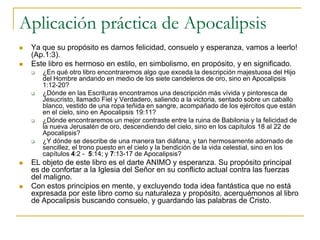 Aplicación práctica de Apocalipsis
   Ya que su propósito es darnos felicidad, consuelo y esperanza, vamos a leerlo!
    (Ap.1:3).
   Este libro es hermoso en estilo, en simbolismo, en propósito, y en significado.
       ¿En qué otro libro encontraremos algo que exceda la descripción majestuosa del Hijo
        del Hombre andando en medio de los siete candeleros de oro, sino en Apocalipsis
        1:12-20?
       ¿Dónde en las Escrituras encontramos una descripción más vívida y pintoresca de
        Jesucristo, llamado Fiel y Verdadero, saliendo a la victoria, sentado sobre un caballo
        blanco, vestido de una ropa teñida en sangre, acompañado de los ejércitos que están
        en el cielo, sino en Apocalipsis 19:11?
       ¿Dónde encontraremos un mejor contraste entre la ruina de Babilonia y la felicidad de
        la nueva Jerusalén de oro, descendiendo del cielo, sino en los capítulos 18 al 22 de
        Apocalipsis?
       ¿Y dónde se describe de una manera tan diáfana, y tan hermosamente adornado de
        sencillez, el trono puesto en el cielo y la bendición de la vida celestial, sino en los
        capítulos 4:2 - 5:14; y 7:13-17 de Apocalipsis?
   EL objeto de este libro es el darte ANIMO y esperanza. Su propósito principal
    es de confortar a la Iglesia del Señor en su conflicto actual contra las fuerzas
    del maligno.
   Con estos principios en mente, y excluyendo toda idea fantástica que no está
    expresada por este libro como su naturaleza y propósito, acerquémonos al libro
    de Apocalipsis buscando consuelo, y guardando las palabras de Cristo.
 