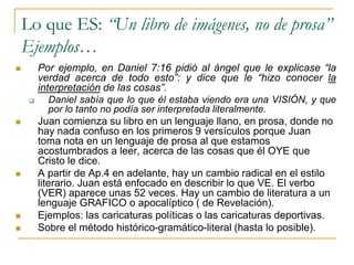 Lo que ES: “Un libro de imágenes, no de prosa”
    Ejemplos…
        Por ejemplo, en Daniel 7:16 pidió al ángel que le explicase “la
         verdad acerca de todo esto”: y dice que le “hizo conocer la
         interpretación de las cosas”.
            Daniel sabía que lo que él estaba viendo era una VISIÓN, y que
             por lo tanto no podía ser interpretada literalmente.
        Juan comienza su libro en un lenguaje llano, en prosa, donde no
         hay nada confuso en los primeros 9 versículos porque Juan
         toma nota en un lenguaje de prosa al que estamos
         acostumbrados a leer, acerca de las cosas que él OYE que
         Cristo le dice.
        A partir de Ap.4 en adelante, hay un cambio radical en el estilo
         literario. Juan está enfocado en describir lo que VE. El verbo
         (VER) aparece unas 52 veces. Hay un cambio de literatura a un
         lenguaje GRAFICO o apocalíptico ( de Revelación).
        Ejemplos: las caricaturas políticas o las caricaturas deportivas.
        Sobre el método histórico-gramático-literal (hasta lo posible).
 