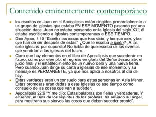 Contenido eminentemente contemporáneo
   los escritos de Juan en el Apocalipsis están dirigidos primordialmente a
    un grupo de Iglesias que estaba EN ESE MOMENTO pasando por una
    situación dada. Juan no estaba pensando en la Iglesia del siglo XXI, él
    estaba escribiendo a Iglesias contemporaneas a ESE TIEMPO.
   Dice Apoc. 1:19 “Escribe las cosas que has visto, y las que son, y las
    que han de ser después de estas”. ¿Que le escriba a quién? ¡A las
    siete iglesias, por supuesto! No habla de que escriba de los eventos
    que vendrían a las iglesias del futuro.
   Claro que hay elementos en el libro de Apocalipsis que sucederán en
    futuro, como por ejemplo, el regreso en gloria del Señor Jesucristo, el
    juicio final y el establecimiento de un nuevo cielo y una nueva tierra.
    Pero cuando Juan dirige su carta a iglesias de ese momento, y su
    mensaje es PERMANENTE, ya que nos aplica a nosotros al día de
    hoy.
   Estas verdades eran un consuelo para estas personas en Asia Menor.
    Estas promesas eran dadas a esas Iglesias de ese tiempo como
    consuelo de las cosas que van a suceder.
   Apocalipsis 22:6 “Y me dijo: Estas palabras son fieles y verdaderas. Y
    el Señor, el Dios de los espíritus de los profetas, ha enviado su ángel,
    para mostrar a sus siervos las cosas que deben suceder pronto”.
 