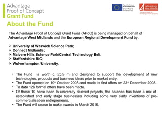 The  Advantage Proof of Concept Grant Fund  (APoC) is being managed on behalf of  Advantage West Midlands  and the  European Regional Development Fund  by; University of Warwick Science Park; Connect Midlands; Malvern Hills Science Park/Central Technology Belt; Staffordshire BIC ; Wolverhampton University . The Fund  is worth c. £5.9 m and designed to support the development of new technologies, products and business ideas prior to market entry. The Fund opened on 10 th  October 2008 and made its first offers on 23 rd  December 2008. To date 126 formal offers have been made. Of these 10 have been to university derived projects, the balance has been a mix of  established and early stage businesses including some very early inventions of pre-commercialisation entrepreneurs. The Fund will cease to make awards in March 2010. About the Fund 