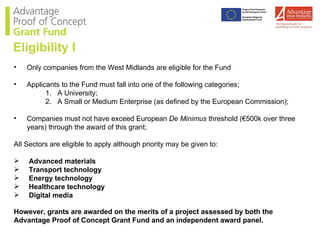 Only companies from the West Midlands are eligible for the Fund Applicants to the Fund must fall into one of the following categories; A University; A Small or Medium Enterprise (as defined by the European Commission); Companies must not have exceed European  De Minimus  threshold (€500k over three years) through the award of this grant; All Sectors are eligible to apply although priority may be given to: Advanced materials Transport technology Energy technology Healthcare technology Digital media  However, grants are awarded on the merits of a project assessed by both the Advantage Proof of Concept Grant Fund and an independent award panel. Eligibility I 