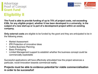 The Fund is able to provide funding of up to 75% of project costs, not exceeding £30k, for any eligible project, whether it has been developed in a university, is the subject of a new start-up or is part of a development project within an existing company.  Only external costs  are eligible to be funded by the grant and they are anticipated to be in the following areas; Market Assessment  IPR Protection of innovative ideas  Outline Business Planning  Basic Prototyping  Limited Management support to establish whether the business concept could be commercially exploitable  Successful applications will have effectively articulated how the project advances a particular, novel innovation towards commercial reality. Projects must be able to evidence potential for viable commercialisation in order to be successful! Eligibility II 