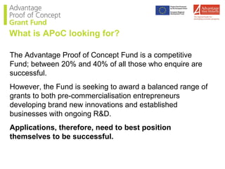 The Advantage Proof of Concept Fund is a competitive Fund; between 20% and 40% of all those who enquire are successful. However, the Fund is seeking to award a balanced range of grants to both pre-commercialisation entrepreneurs developing brand new innovations and established businesses with ongoing R&D. Applications, therefore, need to best position themselves to be successful. What is APoC looking for? 