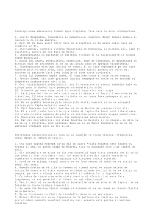 Intelepciunea adevarata; indemn spre dreptate, fara care nu este intelepciune.
1. Iubiti dreptatea, judecatori ai pamantului; cugetati drept despre Domnul si
cautati-L cu inima smerita,
2. Caci El Se lasa gasit celor care nu-L ispitesc si Se arata celor care au
credinta in El.
3. Intr-adevar, cugetele viclene departeaza de Dumnezeu, si puterea Lui, cand Il
ispitesti, mustra pe cei fara de minte.
4. Intelepciunea nu patrunde in sufletul viclean si nu salasluieste in trupul
supus pacatului.
5. Duhul cel Sfant, povatuitorul oamenilor, fuge de viclesug, Se departeaza de
mintile fara de pricepere si Se da in laturi cand se apropie faradelegea;
6. Intelepciunea este duh iubitor de oameni si nu lasa nepedepsit pe cel care
huleste prin vorbele sale, caci Dumnezeu este martor gandurilor celor mai
ascunse si patrunde fara gres inimile si aude toate cuvintele.
7. Duhul lui Dumnezeu umple lumea, El cuprinde toate si stie orice soapta.
8. Pentru aceea, cel care graieste lucruri nedrepte nu poate sa se ascunda si
dreptatea razbunatoare nu-l uita.
9. Caci chibzuintele nelegiuitului vor fi cercetate si zvonul vorbelor sale va
ajunge pana la Domnul spre pedeapsa strambatatilor sale.
10. O ureche geloasa aude totul si sunetul soaptelor nu-i scapa.
11. Paziti-va deci de vorbele cartitoare si desarte si feriti limba voastra de
clevetire, fiindca vorba cea mai tainica nu va trece fara pedeapsa si gura
mincinoasa aduce sufletului moarte.
12. Nu va grabiti moartea prin ratacirile vietii voastre si nu va atrageti
pieirea prin fapta mainilor voastre.
13. Caci Dumnezeu n-a facut moartea si nu se bucura de pieirea celor vii.
14. El a zidit toate lucrurile spre viata si fapturile lumii sunt izbavitoare;
intru ele nu este samanta de pieire si moartea n-are putere asupra pamantului.
15. Dreptatea este nemuritoare, iar nedreptatea aduce moarte.
16. Dar cei necredinciosi isi atrag moartea cu mainile si cu glasul, se uita la
ea ca la o prietena, sunt patimasi dupa ea si au facut legatura cu ea si cu
adevarat vrednici sunt sa fie ai ei.
Petrecerea necredinciosilor care nu au nadejde in viata vesnica. Prigonirea
celui drept si urmarile raului.
1. Cei care cugeta nedrept si-au zis in sine: "Viata noastra este scurta si
trista si omul nu poate scapa de moarte, nici nu cunoaste cine l-ar izbavi de
seol.
2. Din intamplare am ajuns sa fim cum suntem si dupa viata aceasta vom fi ca si
cum n-am fi fost niciodata; caci fum este suflarea din narile noastre si
cugetarea o scanteie care se aprinde din miscarea inimii noastre.
3. Cand se va stinge, trupul nostru se va face cenusa si duhul se va risipi ca
aerul cel usor.
4. Numele nostru se va uita cu vremea si nimeni nu-si va aduce aminte de
lucrurile noastre si viata noastra va trece ca urma norului si se va risipi ca
negura, pe care o alunga razele soarelui si caldura lui o ingreuiaza.
5. Ca umbra de trecatoare este viata noastra si sfarsitul ei este fara
inapoiere, ca s-a pecetluit si nimeni nu mai vine inapoi.
6. Veniti deci si sa ne desfatam cu bunatatile cele de acum si de fapturi sa ne
folosim cu toata caldura tineretii.
7. Sa avem din belsug vinuri scumpe si miresme si sa nu lasam sa treaca florile
de primavara.
8. Sa ne incununam cu flori de trandafir, pana nu se vestejesc.
9. Nimeni dintre noi sa nu lipseasca de la petrecerile noastre, sa lasam
pretutindeni semnele veseliei noastre, caci aceasta este partea si menirea
noastra.
 