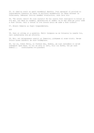 55. Si când au sosit au gasit mormântul deschis. S-au apropiat si privind cu
luare-aminte înauntru au vazut în mijlocul mormântului un tânar minunat la
înfatisare, îmbracat într-un vesmânt stralucitor, care le-a zis:
56. "De ce-ati venit? Pe cine cautati? Pe Cel care-a fost rastignit? A înviat si
s-a dus. Iar daca nu credeti, aplecati-va si vedeti ca nu mai este pe locul unde
a fost întins. Caci a înviat si s-a întors acolo de unde a fost trimis".
57. Atunci femeile au fugit înspaimântate.
XIV
58. Sosi si ultima zi a azimilor. Multi începura sa se întoarca la casele lor,
caci sarbatoarea era pe sfirsite.
59. Noi, cei doisprezece ucenici ai Domnului, plângeam si eram tristi. Ne-am
întors acasa zdrobiti de cele întâmplate.
60. Iar eu, Simon Petru, si fratele meu, Andrei, am luat navoadele si ne-am
îndreptat spre mare. Cu noi se afla si Levi, fiul lui Alfeu, cel pe care
Domnul... (continuarea s-a pierdut)
 