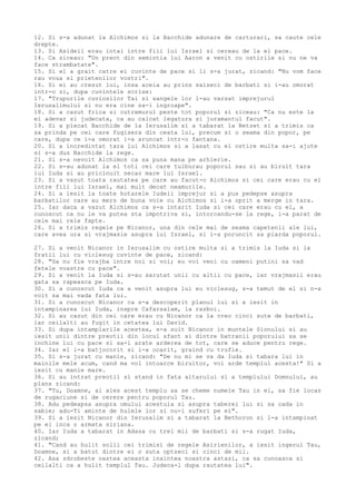 12. Si s-a adunat la Alchimos si la Bacchide adunare de carturari, sa caute cele
drepte.
13. Si Asideii erau intai intre fiii lui Israel si cereau de la ei pace.
14. Ca ziceau: "Un preot din semintia lui Aaron a venit cu ostirile si nu ne va
face strambatate".
15. Si el a grait catre ei cuvinte de pace si li s-a jurat, zicand: "Nu vom face
rau voua si prietenilor vostri".
16. Si ei au crezut lui, insa aceia au prins saizeci de barbati si i-au omorat
intr-o zi, dupa cuvintele scrise:
17. "Trupurile cuviosilor Tai si sangele lor l-au varsat imprejurul
Ierusalimului si nu era cine sa-i ingroape".
18. Si a cazut frica si cutremurul peste tot poporul si ziceau: "Ca nu este la
ei adevar si judecata, ca au calcat legatura si juramantul facut".
19. Si a plecat Bacchide de la Ierusalim si a tabarat la Betzet si a trimis ca
sa prinda pe cei care fugisera din ceata lui, precum si o seama din popor, pe
care, dupa ce i-a omorat i-a aruncat intr-o fantana.
20. Si a incredintat tara lui Alchimos si a lasat cu el ostire multa sa-i ajute
si s-a dus Bacchide la rege.
21. Si s-a nevoit Alchimos ca sa puna mana pe arhierie.
22. Si s-au adunat la el toti cei care tulburau poporul sau si au biruit tara
lui Iuda si au pricinuit necaz mare lui Israel.
23. Si a vazut toata rautatea pe care au facut-o Alchimos si cei care erau cu el
intre fiii lui Israel, mai mult decat neamurile.
24. Si a iesit la toate hotarele Iudeii imprejur si a pus pedepse asupra
barbatilor care au mers de buna voie cu Alchimos si i-a oprit a merge in tara.
25. Iar daca a vazut Alchimos ca s-a intarit Iuda si cei care erau cu el, a
cunoscut ca nu le va putea sta impotriva si, intorcandu-se la rege, i-a parat de
cele mai rele fapte.
26. Si a trimis regele pe Nicanor, una din cele mai de seama capetenii ale lui,
care avea ura si vrajmasie asupra lui Israel, si i-a poruncit sa piarda poporul.
27. Si a venit Nicanor in Ierusalim cu ostire multa si a trimis la Iuda si la
fratii lui cu viclesug cuvinte de pace, zicand:
28. "Sa nu fie vrajba intre noi si voi; eu voi veni cu oameni putini sa vad
fetele voastre cu pace".
29. Si a venit la Iuda si s-au sarutat unii cu altii cu pace, iar vrajmasii erau
gata sa rapeasca pe Iuda.
30. Si a cunoscut Iuda ca a venit asupra lui eu viclesug, s-a temut de el si n-a
voit sa mai vada fata lui.
31. Si a cunoscut Nicanor ca s-a descoperit planul lui si a iesit in
intampinarea lui Iuda, inspre Cafarsalam, la razboi.
32. Si au cazut din cei care erau cu Nicanor ca la vreo cinci sute de barbati,
iar ceilalti au fugit in cetatea lui David.
33. Si dupa intamplarile acestea, s-a suit Nicanor in muntele Sionului si au
iesit unii dintre preotii din locul sfant si dintre batranii poporului sa se
inchine lui cu pace si sa-i arate arderea de tot, care se aduce pentru rege.
34. Iar el i-a batjocorit si i-a ocarit, graind cu trufie.
35. Si s-a jurat cu manie, zicand: "De nu mi se va da Iuda si tabara lui in
mainile mele acum, cand ma voi intoarce biruitor, voi arde templul acesta!" Si a
iesit cu manie mare.
36. Si au intrat preotii si stand in fata altarului si a templului Domnului, au
plans zicand:
37. "Tu, Doamne, ai ales acest templu sa se cheme numele Tau in el, sa fie locas
de rugaciune si de cerere pentru poporul Tau.
38. Adu pedeapsa asupra omului acestuia si asupra taberei lui si sa cada in
sabie; adu-Ti aminte de hulele lor si nu-i suferi pe ei".
39. Si a iesit Nicanor din Ierusalim si a tabarat la Bethoron si l-a intampinat
pe el inca o armata siriana.
40. Iar Iuda a tabarat in Adasa cu trei mii de barbati si s-a rugat Iuda,
zicand;
41. "Cand au hulit solii cei trimisi de regele Asirienilor, a iesit ingerul Tau,
Doamne, si a batut dintre ei o suta optzeci si cinci de mii.
42. Asa zdrobeste oastea aceasta inaintea noastra astazi, ca sa cunoasca si
ceilalti ca a hulit templul Tau. Judeca-l dupa rautatea lui".
 
