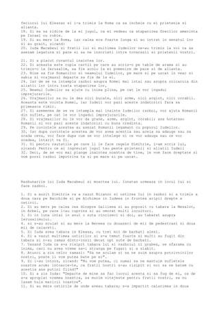 feciorul lui Eleazar si i-a trimis la Roma ca sa incheie cu ei prietenie si
alianta.
18. Si ea sa ridice de la ei jugul, ca ei vedeau ca stapanirea Grecilor ameninta
pe Israel cu robie.
19. Si au mers la Roma, iar calea era foarte lunga si au intrat in senatul lor
si au grait, zicand:
20. Iuda Macabeul si fratii lui si multimea Iudeilor ne-au trimis la voi ca sa
asezam legatura si pace si sa ne inscrieti intre tovarasii si prietenii vostri.
21. Si a placut cuvantul inaintea lor.
22. Si aceasta este copia cartii pe care au scris-o pe table de arama si au
trimis-o la Ierusalim, sa fie acolo la ei pomenire de pace si de alianta.
23. Bine sa fie Romanilor si neamului Iudeilor, pe mare si pe uscat in veac si
sabia si vrajmasul departe sa fie de la ei.
24. Iar de se va intampla razboi asupra Romei mai intai sau asupra oricaruia din
aliatii lor intru toata stapanirea lor,
25. Neamul Iudeilor sa ajute cu inima plina, pe cat le vor ingadui
imprejurarile.
26. Vrajmasilor sa nu le dea nici bucate, nici arme, nici argint, nici corabii.
Aceasta este vointa Romei, iar Iudeii vor pazi aceste indatoriri fara sa
primeasca nimic.
27. Si asemenea de se va intampla mai inainte Iudeilor razboi, vor ajuta Romanii
din suflet, pe cat le vor ingadui imprejurarile.
28. Si vrajmasilor nu le vor da grane, arme, argint, corabii; asa hotarasc
Romanii si vor pazi aceste indatoriri cu buna credinta.
29. Pe cuvintele acestea au asezat Romanii legamant cu poporul Iudeilor.
30. Iar dupa cuvintele acestea de vor avea acestia sau aceia sa adauge sau sa
scada ceva, vor face dupa cum se vor intelege si ce vor adauga sau ce vor
scadea, intarit va fi.
31. Si pentru rautatile pe care li le face regele Dimitrie, i-am scris lui,
zicand: Pentru ce ai ingreuiat jugul tau peste prietenii si aliatii Iudeii
32. Deci, de se vor mai plange inaintea noastra de tine, le vom face dreptate si
vom porni razboi impotriva ta si pe mare si pe uscat.
Razbunarile lui Iuda Macabeul si moartea lui. Ionatan urmeaza in locul lui si
face razboi.
1. Si a auzit Dimitrie ca a cazut Nicanor si ostirea lui in razboi si a trimis a
doua oara pe Bacchide si pe Alchimos in Iudeea in fruntea aripii drepte a
ostirii.
2. Si au mers pe calea cea dinspre Galileea si au poposit cu tabara la Mesalot,
in Arbel, pe care l-au cuprins si au omorat multi locuitori.
3. Si in luna intai in anul o suta cincizeci si doi, au tabarat asupra
Ierusalimului.
4. si s-au sculat si au mers la Bereea cu douazeci de mii de pedestrasi si doua
mii de calareti.
5. Si Iuda avea tabara in Eleasa, cu trei mii de barbati alesi.
6. Si a vazut multimea ostirilor si s-a temut foarte si multi au fugit din
tabara si n-au ramas dintr-insii decat opt sute de barbati.
7. Vazand Iuda ca s-a risipit tabara lui si razboiul il grabea, se sfarama cu
inima, caci nu avea vreme sa-i stranga pe fugari si a slabit.
8. Atunci a zis celor ramasi: "Sa ne sculam si sa ne suim asupra potrivnicilor
nostri, poate ii vom putea bate pe ei".
9. Si l-au intors, zicand: "Nu vom putea, ci numai sa ne mantuim sufletele
noastre acum; intoarce-te, ca fratii nostri s-au risipit si noi sa ne batem cu
acestia asa putini fiind?"
10. Si a zis Iuda: "Departe de mine sa fac lucrul acesta si sa fug de ei, ca de
s-a apropiat vremea noastra, sa murim vitejeste pentru fratii nostri, sa nu
lasam hula maririi noastre".
11. Si au mers ostirile de unde aveau tabara; s-a impartit calarimea in doua
 